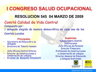 Principales Secretario de Educación o su delegado Directora de Talento Humano Jefe Oficina Control Interno  Director de Construcciones y conservación de colegios Director de  Bienestar Estudiantil   I CONGRESO SALUD OCUPACIONAL RESOLUCION 545  04 MARZO DE 2009 Comité Calidad de Vida Central  Compuesto por :  1  delegado elegido de manera democrática en cada uno de los Comités Locales   Suplentes Subsecretario Gestión Institucional Jefe Oficina de Personal Director Financiero Profesional de Construcciones y conservación de colegios Director General de Educación y Colegios Distritales   