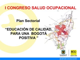 Plan Sectorial  “ EDUCACIÓN DE CALIDAD, PARA UNA  BOGOTÁ POSITIVA   ” I CONGRESO SALUD OCUPACIONAL 