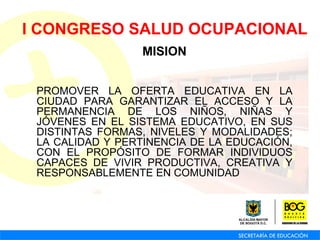 MISION PROMOVER LA OFERTA EDUCATIVA EN LA CIUDAD PARA GARANTIZAR EL ACCESO Y LA PERMANENCIA DE LOS NIÑOS, NIÑAS Y JÓVENES EN EL SISTEMA EDUCATIVO, EN SUS DISTINTAS FORMAS, NIVELES Y MODALIDADES; LA CALIDAD Y PERTINENCIA DE LA EDUCACIÓN, CON EL PROPÓSITO DE FORMAR INDIVIDUOS CAPACES DE VIVIR PRODUCTIVA, CREATIVA Y RESPONSABLEMENTE EN COMUNIDAD I CONGRESO SALUD OCUPACIONAL 