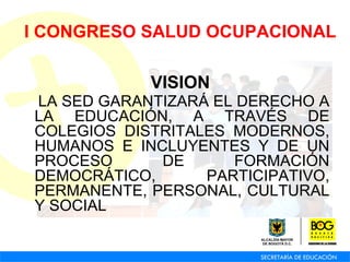 VISION   LA SED GARANTIZARÁ EL DERECHO A LA EDUCACIÓN, A TRAVÉS DE COLEGIOS DISTRITALES MODERNOS, HUMANOS E INCLUYENTES Y DE UN PROCESO DE FORMACIÓN DEMOCRÁTICO, PARTICIPATIVO, PERMANENTE, PERSONAL, CULTURAL Y SOCIAL   I CONGRESO SALUD OCUPACIONAL 