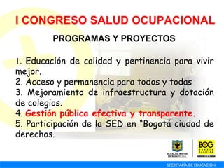 I CONGRESO SALUD OCUPACIONAL PROGRAMAS Y PROYECTOS 1.  Educación de calidad y pertinencia para vivir mejor. 2. Acceso y permanencia para todos y todas 3. Mejoramiento de infraestructura y dotación de colegios. 4.  Gestión pública efectiva y transparente. 5. Participación de la SED en “Bogotá ciudad de derechos. 