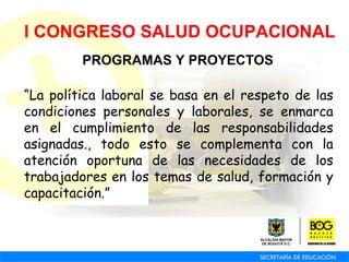 I CONGRESO SALUD OCUPACIONAL PROGRAMAS Y PROYECTOS “ La política laboral se basa en el respeto de las condiciones personales y laborales, se enmarca en el cumplimiento de las responsabilidades asignadas., todo esto se complementa con la atención oportuna de las necesidades de los trabajadores en los temas de salud, formación y capacitación.” 