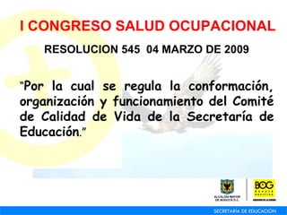 I CONGRESO SALUD OCUPACIONAL RESOLUCION 545  04 MARZO DE 2009 “ Por la cual se regula la conformación, organización y funcionamiento del Comité de Calidad de Vida de la Secretaría de Educación .” 