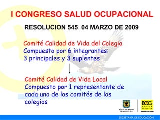 I CONGRESO SALUD OCUPACIONAL RESOLUCION 545  04 MARZO DE 2009 Comité Calidad de Vida del Colegio Compuesto por 6 integrantes:  3 principales y 3 suplentes Comité Calidad de Vida Local Compuesto por 1 representante de cada uno de los comités de los colegios 