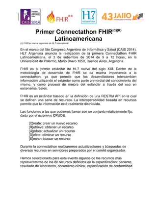 Primer Connectathon FHIR(C)(R)
Latinoamericana
(c) FHIR es marca registrada de HL7 International
En el marco del 5to Congreso Argentino de Informática y Salud (CAIS 2014),
HL7 Argentina anuncia la realización de la primera Connectathon FHIR
Latinoamericana, el 3 de setiembre de 2014 de 9 a 12 horas, en la
Universidad de Palermo, Mario Bravo 1050, Buenos Aires, Argentina.
FHIR es el primer estándar de HL7 nativo del siglo XXI. Dentro de la
metodología de desarrollo de FHIR se da mucha importancia a la
connectathon, ya que permite que los desarrolladores intercambien
información utilizando el estándar como parte primordial del conocimiento del
mismo, y como proceso de mejora del estándar a través del uso en
escenarios reales.
FHIR es un estándar basado en la definición de una RESTful API en la cual
se definen una serie de recursos. La interoperabilidad basada en recursos
permite que la información esté realmente distribuida.
Las funciones a las que podemos llamar son un conjunto relativamente fijo,
dado por el acrónimo CRUDS.
[C]reate: crear un nuevo recurso
[R]etrieve: obtener un recurso
[U]pdate: actualizar un recurso
[D]elete: eliminar un recurso
[S]earch: buscar un recurso
Durante la connectathon realizaremos actualizaciones y búsquedas de
diversos recursos en servidores preparados por el comité organizador.
Hemos seleccionado para este evento algunos de los recursos más
representativos de los 80 recursos definidos en la especificación: paciente,
resultado de laboratorio, documento clínico, especificación de conformidad.
 