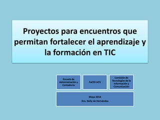 Proyectos para encuentros que
permitan fortalecer el aprendizaje y
la formación en TIC
Escuela de
Administración y
Contaduría
FaCES UCV
Comisión de
Tecnologías de la
Información y
Comunicación
Mayo 2014
Dra. Nelly de Hernández
 