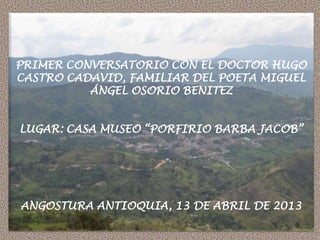 PRIMER CONVERSATORIO CON EL DOCTOR HUGO
CASTRO CADAVID, FAMILIAR DEL POETA MIGUEL
ÁNGEL OSORIO BENITEZ
LUGAR: CASA MUSEO “PORFIRIO BARBA JACOB”
ANGOSTURA ANTIOQUIA, 13 DE ABRIL DE 2013
 