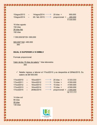 15/agos/2013 – 14/agos/2014 20 dias = 900.000
15/agos/2014 – 26 / feb /2015 proporcional = 480.000
6´330.000
16 días agosto
150 días
26 días feb
192 días
1´350.000/30*20= 900.000
900.000*192= 480.000
360
IGUAL O SUPERIOR A 10 SMMLV
Formula proporcional:
Valor de los 15 días de salario * días laborados
360
 Natalia ingresa a laborar el 17/oct/2010 y es despedida el 26/feb/2015. Su
salario de $8´000.000
17/oct/2010 – 16/oct/2011 20 días = 5´333.333
17/oct/2011 – 16/oct/2012 15 días = 4´000.000
17/oct/2012 – 16/oct/2013 15 días = 4´000.000
17/oct/2013 – 16/oct/2014 15 días = 4´000.000
17/oct/2014 – 26/feb/2015 proporcional = 1´444.444
18´777.777
14 días oct
90 días
26 días
130 días
 