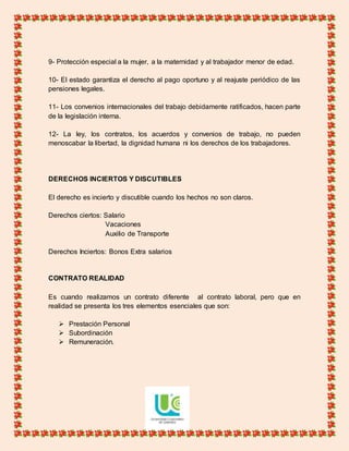 9- Protección especial a la mujer, a la maternidad y al trabajador menor de edad.
10- El estado garantiza el derecho al pago oportuno y al reajuste periódico de las
pensiones legales.
11- Los convenios internacionales del trabajo debidamente ratificados, hacen parte
de la legislación interna.
12- La ley, los contratos, los acuerdos y convenios de trabajo, no pueden
menoscabar la libertad, la dignidad humana ni los derechos de los trabajadores.
DERECHOS INCIERTOS Y DISCUTIBLES
El derecho es incierto y discutible cuando los hechos no son claros.
Derechos ciertos: Salario
Vacaciones
Auxilio de Transporte
Derechos Inciertos: Bonos Extra salarios
CONTRATO REALIDAD
Es cuando realizamos un contrato diferente al contrato laboral, pero que en
realidad se presenta los tres elementos esenciales que son:
 Prestación Personal
 Subordinación
 Remuneración.
 