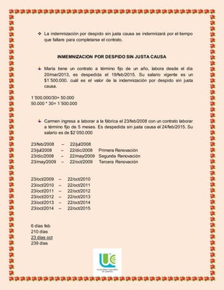  La indemnización por despido sin justa causa se indemnizará por el tiempo
que faltare para completarse el contrato.
INMEMNIZACION POR DESPIDO SIN JUSTA CAUSA
María tiene un contrato a término fijo de un año, labora desde el día
20/mar/2013, es despedida el 19/feb/2015. Su salario vigente es un
$1´500.000. cuál es el valor de la indemnización por despido sin justa
causa.
1´500.000/30= 50.000
50.000 * 30= 1´500.000
Carmen ingresa a laborar a la fábrica el 23/feb/2008 con un contrato laborar
a término fijo de 5 meses. Es despedida sin justa causa el 24/feb/2015. Su
salario es de $2´050.000
23/feb/2008 – 22/jul/2008
23/jul/2008 – 22/dic/2008 Primera Renovación
23/dic/2008 – 22/may/2009 Segunda Renovación
23/may/2009 – 22/oct/2009 Tercera Renovación
23/oct/2009 – 22/oct/2010
23/oct/2010 – 22/oct/2011
23/oct/2011 – 22/oct/2012
23/oct/2012 – 22/oct/2013
23/oct/2013 – 22/oct/2014
23/oct/2014 – 22/oct/2015
6 días feb
210 días
23 días oct
239 días
 