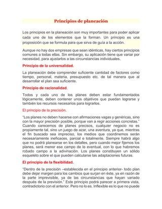 Principios de planeación 
Los principios en la planeación son muy importantes para poder aplicar cada uno de los elementos que la forman. Un principio es una proposición que se formula para que sirva de guía a la acción. Aunque no hay dos empresas que sean idénticas, hay ciertos principios comunes a todas ellas. Sin embargo, su aplicación tiene que variar por necesidad, para ajustarlos a las circunstancias individuales. Principio de la universalidad. La planeación debe comprender suficiente cantidad de factores como tiempo, personal, materia, presupuesto etc. de tal manera que al desarrollar el plan sea suficiente. Principio de racionalidad. Todos y cada uno de los planes deben estar fundamentados lógicamente, deben contener unos objetivos que puedan lograrse y también los recursos necesarios para lograrlos. El principio de la precisión. “Los planes no deben hacerse con afirmaciones vagas y genéricas, sino con la mayor precisión posible, porque van a regir acciones concretas.” Cuando carecemos de planes precisos, cualquier negocio no es propiamente tal, sino un juego de azar, una aventura, ya que, mientras el fin buscado sea impreciso, los medios que coordinemos serán necesariamente ineficaces, parcial o totalmente. Siempre habrá algo que no podrá planearse en los detalles, pero cuando mejor fijemos los planes, será menor ese campo de lo eventual, con lo que habremos robado campo a la adivinación. Los planes constituyen un sólido esqueleto sobre el que pueden calcularse las adaptaciones futuras. El principio de la flexibilidad. “Dentro de la precisión –establecida en el principio anterior- todo plan debe dejar margen para los cambios que surjan en éste, ya en razón de la parte imprevisible, ya de las circunstancias que hayan variado después de la previsión.” Este principio podrá parecer a primera vista, contradictorio con el anterior. Pero no lo es. Inflexible es lo que no puede  