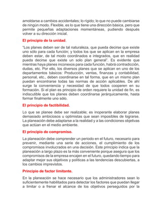 amoldarse a cambios accidentales; lo rígido; lo que no puede cambiarse de ningún modo. Flexible, es lo que tiene una dirección básica, pero que permite pequeñas adaptaciones momentáneas, pudiendo después volver a su dirección inicial. El principio de la unidad. “Los planes deben ser de tal naturaleza, que pueda decirse que existe uno sólo para cada función; y todos los que se aplican en la empresa deben estar, de tal modo coordinados e integrados, que en realidad pueda decirse que existe un solo plan general”. Es evidente que mientras haya planes inconexos para cada función, habrá contradicción, dudas, etc. Por ello, los diversos planes que se aplican en uno de los departamentos básicos: Producción, ventas, finanzas y contabilidad, personal, etc., deben coordinarse en tal forma, que en un mismo plan puedan encontrarse todas las normas de acción aplicables. De ahí surge la conveniencia y necesidad de que todos cooperen en su formación. Si el plan es principio de orden requiere la unidad de fin, es indiscutible que los planes deben coordinarse jerárquicamente, hasta formar finalmente uno sólo. El principio de factibilidad. Lo que se planee debe ser realizable; es inoperante elaborar planes demasiado ambiciosos u optimistas que sean imposibles de lograrse. La planeación debe adaptarse a la realidad y a las condiciones objetivas que actúan en el medio ambiente. El principio de compromiso. La planeación debe comprender un periodo en el futuro, necesario para prevenir, mediante una serie de acciones, el cumplimiento de los compromisos involucrados en una decisión. Este principio indica que la planeación a largo plazo es la más conveniente porque asegura que los compromisos de la empresa encajen en el futuro, quedando tiempo para adaptar mejor sus objetivos y políticas a las tendencias descubiertas, a los cambios imprevistos. Principio de factor limitante. En la planeación se hace necesario que los administradores sean lo suficientemente habilitados para detectar los factores que puedan llegar a limitar o a frenar el alcance de los objetivos perseguidos por la  