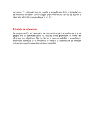 empresa. En este principio se resalta la importancia de la objetividad en el momento de tener que escoger entre diferentes cursos de acción o diversas alternativas para llegar a un fin. Principio de inherencia. La programación es necesaria en cualquier organización humana y es propia de la administración. El estado debe planificar la forma de alcanzar sus objetivos, fijando siempre metas mediatas o inmediatas. Planificar conduce a la eficiencia y otorga la posibilidad de ofrecer respuestas oportunas a los cambios sociales. 
 