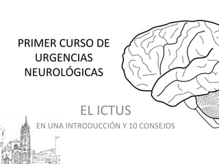 PRIMER CURSO DE
URGENCIAS
NEUROLÓGICAS
EL ICTUS
EN UNA INTRODUCCIÓN Y 10 CONSEJOS
 