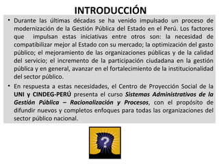INTRODUCCIÓN
• Durante las últimas décadas se ha venido impulsado un proceso de
  modernización de la Gestión Pública del Estado en el Perú. Los factores
  que impulsan estas iniciativas entre otros son: la necesidad de
  compatibilizar mejor al Estado con su mercado; la optimización del gasto
  público; el mejoramiento de las organizaciones públicas y de la calidad
  del servicio; el incremento de la participación ciudadana en la gestión
  pública y en general, avanzar en el fortalecimiento de la institucionalidad
  del sector público.
• En respuesta a estas necesidades, el Centro de Proyección Social de la
  UNI y CINDEG-PERÚ presenta el curso Sistemas Administrativos de la
  Gestión Pública – Racionalización y Procesos, con el propósito de
  difundir nuevos y completos enfoques para todas las organizaciones del
  sector público nacional.
 