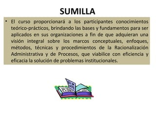 SUMILLA
• El curso proporcionará a los participantes conocimientos
  teórico-prácticos, brindando las bases y fundamentos para ser
  aplicados en sus organizaciones a fin de que adquieran una
  visión integral sobre los marcos conceptuales, enfoques,
  métodos, técnicas y procedimientos de la Racionalización
  Administrativa y de Procesos, que viabilice con eficiencia y
  eficacia la solución de problemas institucionales.
 
