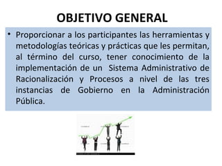 OBJETIVO GENERAL
• Proporcionar a los participantes las herramientas y
  metodologías teóricas y prácticas que les permitan,
  al término del curso, tener conocimiento de la
  implementación de un Sistema Administrativo de
  Racionalización y Procesos a nivel de las tres
  instancias de Gobierno en la Administración
  Pública.
 