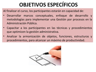 OBJETIVOS ESPECÍFICOS
Al finalizar el curso, los participantes estarán en capacidad de:
• Desarrollar marcos conceptuales, enfoque de desarrollo y
   metodologías para implementar una Gestión por procesos en la
   Administración Pública.
• Capacitar a los participantes en las técnicas y procedimientos
   que optimicen la gestión administrativa.
• Analizar la armonización de objetos, funciones, estructuras y
   procedimientos, para alcanzar un máximo de productividad.
 