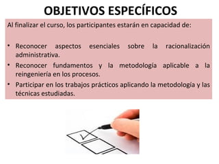 OBJETIVOS ESPECÍFICOS
Al finalizar el curso, los participantes estarán en capacidad de:

• Reconocer aspectos esenciales sobre la racionalización
  administrativa.
• Reconocer fundamentos y la metodología aplicable a la
  reingeniería en los procesos.
• Participar en los trabajos prácticos aplicando la metodología y las
  técnicas estudiadas.
 