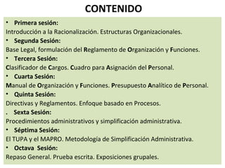 CONTENIDO
• Primera sesión:
Introducción a la Racionalización. Estructuras Organizacionales.
• Segunda Sesión:
Base Legal, formulación del Reglamento de Organización y Funciones.
• Tercera Sesión:
Clasificador de Cargos. Cuadro para Asignación del Personal.
• Cuarta Sesión:
Manual de Organización y Funciones. Presupuesto Analítico de Personal.
• Quinta Sesión:
Directivas y Reglamentos. Enfoque basado en Procesos.
. Sexta Sesión:
Procedimientos administrativos y simplificación administrativa.
• Séptima Sesión:
El TUPA y el MAPRO. Metodología de Simplificación Administrativa.
• Octava Sesión:
Repaso General. Prueba escrita. Exposiciones grupales.
 