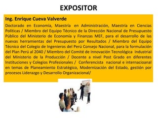 EXPOSITOR
Ing. Enrique Cueva Valverde
Doctorado en Economía, Maestría en Administración, Maestría en Ciencias
Políticas / Miembro del Equipo Técnico de la Dirección Nacional de Presupuesto
Público del Ministerio de Economía y Finanzas MEF, para el desarrollo de las
nuevas herramientas del Presupuesto por Resultados / Miembro del Equipo
Técnico del Colegio de Ingenieros del Perú Consejo Nacional, para la formulación
del Plan Perú al 2040 / Miembro del Comité de Innovación Tecnológica Industrial
del Ministerio de la Producción / Docente a nivel Post Grado en diferentes
Instituciones y Colegios Profesionales / Conferencista nacional e internacioanal
en temas de Planeamiento Estratégico, Modernización del Estado, gestión por
procesos Liderazgo y Desarrollo Organizacional/
 