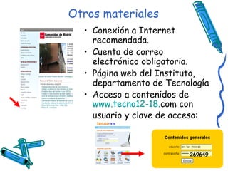 Otros materiales Conexión a Internet recomendada. Cuenta de correo electrónico obligatoria. Página web del Instituto, departamento de Tecnología Acceso a contenidos de  www.tecno12 -18. com  con usuario y clave de acceso: 269649 