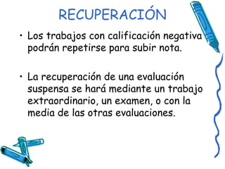 RECUPERACIÓN Los trabajos con calificación negativa podrán repetirse para subir nota. La recuperación de una evaluación suspensa se hará mediante un trabajo extraordinario, un examen, o con la media de las otras evaluaciones. 