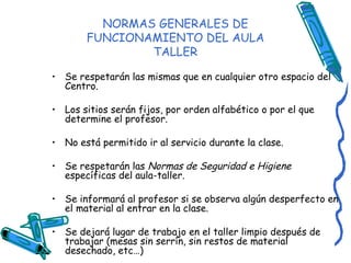 NORMAS GENERALES DE FUNCIONAMIENTO DEL AULA TALLER Se respetarán las mismas que en cualquier otro espacio del Centro. Los sitios serán fijos, por orden alfabético o por el que determine el profesor. No está permitido ir al servicio durante la clase. Se respetarán las  Normas de Seguridad e Higiene  específicas del aula-taller. Se informará al profesor si se observa algún desperfecto en el material al entrar en la clase. Se dejará lugar de trabajo en el taller limpio después de trabajar (mesas sin serrín, sin restos de material desechado, etc…) 