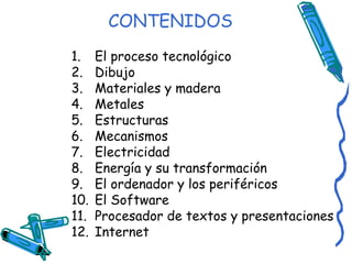 CONTENIDOS El proceso tecnológico Dibujo Materiales y madera Metales Estructuras Mecanismos Electricidad Energía y su transformación El ordenador y los periféricos El Software Procesador de textos y presentaciones Internet 