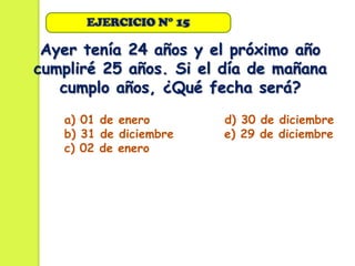EJERCICIO N° 15

 Ayer tenía 24 años y el próximo año
cumpliré 25 años. Si el día de mañana
   cumplo años, ¿Qué fecha será?
   a) 01 de enero       d) 30 de diciembre
   b) 31 de diciembre   e) 29 de diciembre
   c) 02 de enero
 