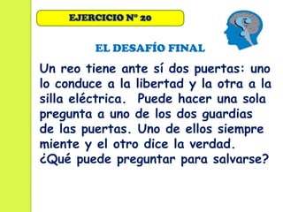 EJERCICIO N° 20


         EL DESAFÍO FINAL
Un reo tiene ante sí dos puertas: uno
lo conduce a la libertad y la otra a la
silla eléctrica. Puede hacer una sola
pregunta a uno de los dos guardias
de las puertas. Uno de ellos siempre
miente y el otro dice la verdad.
¿Qué puede preguntar para salvarse?
 