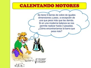 CALENTANDO MOTORES
     Se tiene 5 barras de cobre de iguales
     dimensiones y peso, a excepción de
      una que pesa más que las demás.
      Si en una moderna balanza se nos
       permite realizar hasta 3 pesadas.
     ¿Cómo encontraríamos la barra que
                  pesa más?
 