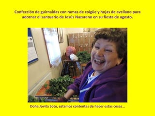 Confección de guirnaldas con ramas de coigüe y hojas de avellano para
adornar el santuario de Jesús Nazareno en su fiesta de agosto.
Doña Jovita Soto, estamos contentas de hacer estas cosas…
 