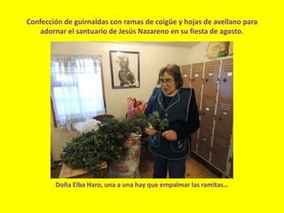 Confección de guirnaldas con ramas de coigüe y hojas de avellano para
adornar el santuario de Jesús Nazareno en su fiesta de agosto.
Doña Elba Haro, una a una hay que empalmar las ramitas…
 