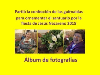 Álbum de fotografías
Partió la confección de las guirnaldas
para ornamentar el santuario por la
fiesta de Jesús Nazareno 2015
 