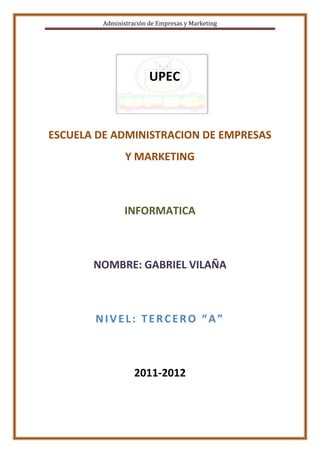 Administración de Empresas y Marketing




                        UPEC



ESCUELA DE ADMINISTRACION DE EMPRESAS
                Y MARKETING



                INFORMATICA



       NOMBRE: GABRIEL VILAÑA



       NIVEL: TERCERO “A”



                   2011-2012
 
