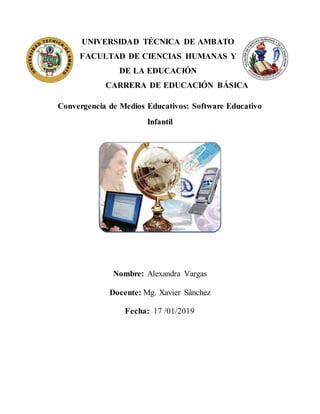 UNIVERSIDAD TÉCNICA DE AMBATO
FACULTAD DE CIENCIAS HUMANAS Y
DE LA EDUCACIÓN
CARRERA DE EDUCACIÓN BÁSICA
Convergencia de Medios Educativos: Software Educativo
Infantil
Nombre: Alexandra Vargas
Docente: Mg. Xavier Sánchez
Fecha: 17 /01/2019
 