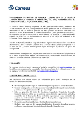 1
CONVOCATORIA DE INGRESO DE PERSONAL LABORAL FIJO EN LA SOCIEDAD
ANÓNIMA ESTATAL CORREOS Y TELÉGRAFOS, S.A., SME; PERTENECIENTES AL
GRUPO PROFESIONAL IV (PERSONAL OPERATIVO).
La Sociedad Estatal Correos y Telégrafos, S.A., SME, (en adelante Correos), con fecha de
29 de diciembre de 2016, hizo públicas las bases generales de la convocatoria. En
cumplimiento de las mismas procede en este primer desarrollo, concretar los
requisitos de los participantes, el sistema de selección (fases, pruebas y valoración),
el programa que ha de regir para la confección de las pruebas, la composición del
órgano de selección, el reconocimiento médico y los aspectos referidos a la
formalización de los contratos.
Por otra parte, Correos también asignará, mediante el procedimiento específico previsto en
el artículo 43.2 del III Convenio Colectivo de la Sociedad Estatal Correos y Telégrafos, de 5
de abril de 2011, puestos de trabajo con objeto de integrar a personas con grado de
discapacidad.
Conforme a las bases generales, un posterior desarrollo incluirá la distribución provincial
de la oferta de puestos de trabajo, las características y modalidades de contratación, el
plazo y la forma de presentación prevista en el proceso.
PUBLICACIÓN
La presente convocatoria será expuesta en la página web de Correos;www.correos.es, en
los tablones de anuncios de las sedes de las Direcciones de Zona, Centro Directivo, así como
en la página web de información 060, www.administracion.gob.es
REQUISITOS DE LOS SOLICITANTES
Los requisitos que deben reunir los solicitantes para poder participar en la
convocatoria son los siguientes:
 Haber cumplido la edad legal de contratación prevista para cada puesto de trabajo.
 Cumplir los requisitos contractuales conforme a la legislación vigente en materia de
permisos de trabajo o cualquier otra que la sustituya.
 Estar en posesión del título de Enseñanza Secundaria Obligatoria, Graduado
Escolar o titulación oficial que la sustituya, o conocimiento, experiencia y aptitudes,
adquiridos en el desempeño de su profesión, equivalentes a esta titulación, de
acuerdo con el III Convenio Colectivo, para el desempeño de los puestos de trabajo
del Grupo IV Personal Operativo.
 No mantener en la actualidad una relación laboral fija en Correos.
 No haber sido separado del servicio, inhabilitado o despedido disciplinariamente,
por hechos acaecidos en el ámbito de las sociedades del Grupo Correos.
 