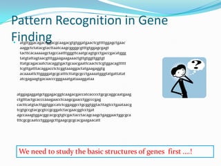 Pattern Recognition in Gene
Finding
    atgttggacagactggacgcaagacgtgtggatgaactcgttttggagctgaac
     aaggctctatacgtacttaatcaagcggggcgtttgtggagcgagt
     tacttcacaaaaagctagccaatttgggttcaatgcagtgcctgaccgacatggg
     tatgtattagtaacgtttggaagaagaaactgttgtggttggtgt
     ttatgcagacaatctacaggtgactgcaacgaattcaactctcgtggacagttttt
     tcgttgatttacaggacctctcggtaaaggactatgaagaggtg
     acaaaattcttggggatgcgcatttcttatgcgcctgaaaatgggtatgattatat
     atcgagaagtgacaacccgggaaatgataaaggataa


    atggagaggatgctggagacggtcaagacgaccatcacccctgcgcaggcaatgaag
    ctgtttactgcacccaaagaacctcaagcgaacctggcccgag
    cacttcatgtacttggtggccatctcggaggcctgcggtggtacttagtcctgaataacg
    tcgtgccgtacgcgtccgcggatctacgaacggtcctgat
    agccaaagtggacggcacgcgtgtcgactacctacagcaagctgaggaactggcgca
    tttcgcgcaatcctgggagcttgaagcgcgcacgaagaacatt




    We need to study the basic structures of genes first ….!
 