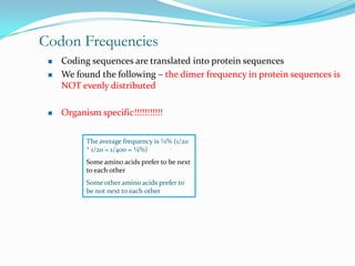 Codon Frequencies
    Coding sequences are translated into protein sequences
    We found the following – the dimer frequency in protein sequences is
     NOT evenly distributed

    Organism specific!!!!!!!!!!!


           The average frequency is ¼% (1/20
           * 1/20 = 1/400 = ¼%)
           Some amino acids prefer to be next
           to each other
           Some other amino acids prefer to
           be not next to each other
 