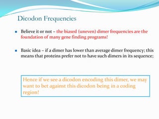 Dicodon Frequencies
    Believe it or not – the biased (uneven) dimer frequencies are the
     foundation of many gene finding programs!

    Basic idea – if a dimer has lower than average dimer frequency; this
     means that proteins prefer not to have such dimers in its sequence;




      Hence if we see a dicodon encoding this dimer, we may
      want to bet against this dicodon being in a coding
      region!
 