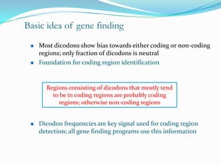 Basic idea of gene finding
    Most dicodons show bias towards either coding or non-coding
     regions; only fraction of dicodons is neutral
    Foundation for coding region identification


       Regions consisting of dicodons that mostly tend
         to be in coding regions are probably coding
           regions; otherwise non-coding regions


    Dicodon frequencies are key signal used for coding region
     detection; all gene finding programs use this information
 