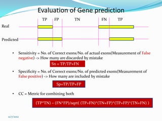 Evaluation of Gene prediction
                         TP     FP           TN            FN       TP
Real


Predicted


       •    Sensitivity = No. of Correct exons/No. of actual exons(Measurement of False
            negative) -> How many are discarded by mistake
                                Sn = TP/TP+FN
       •    Specificity = No. of Correct exons/No. of predicted exons(Measurement of
            False positive) -> How many are included by mistake
                                 Sp=TP/TP+FP

       •    CC = Metric for combining both

                     (TP*TN) – (FN*FP)/sqrt( (TP+FN)*(TN+FP)*(TP+FP)*(TN+FN) )


   12/7/2012
 