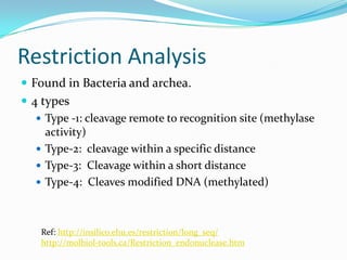 Restriction Analysis
 Found in Bacteria and archea.
 4 types
    Type -1: cleavage remote to recognition site (methylase
     activity)
    Type-2: cleavage within a specific distance
    Type-3: Cleavage within a short distance
    Type-4: Cleaves modified DNA (methylated)




    Ref: http://insilico.ehu.es/restriction/long_seq/
    http://molbiol-tools.ca/Restriction_endonuclease.htm
 