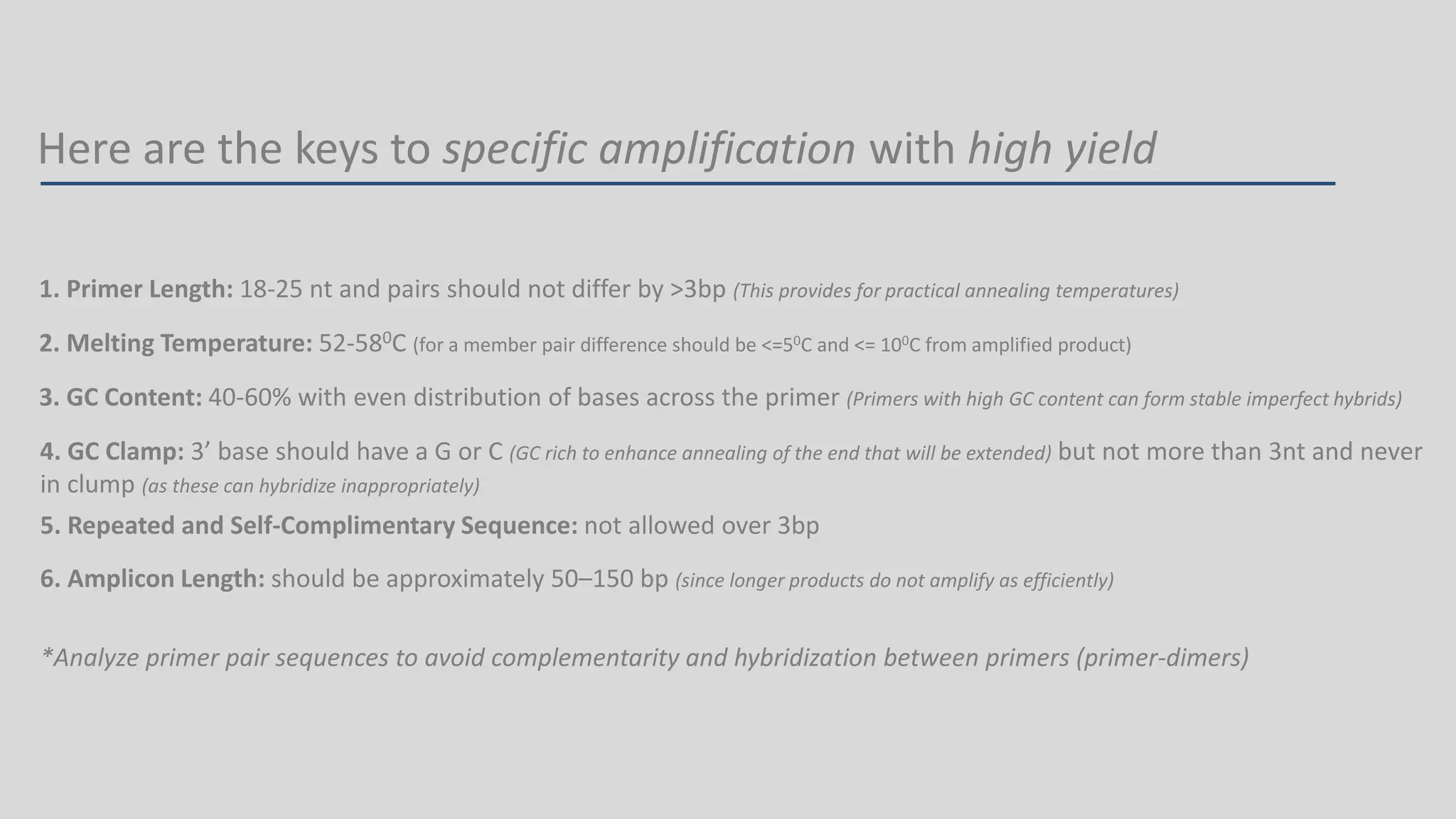 Here are the keys to specific amplification with high yield
1. Primer Length: 18-25 nt and pairs should not differ by >3bp (This provides for practical annealing temperatures)
2. Melting Temperature: 52-580C (for a member pair difference should be <=50C and <= 100C from amplified product)
3. GC Content: 40-60% with even distribution of bases across the primer (Primers with high GC content can form stable imperfect hybrids)
4. GC Clamp: 3’ base should have a G or C (GC rich to enhance annealing of the end that will be extended) but not more than 3nt and never
in clump (as these can hybridize inappropriately)
5. Repeated and Self-Complimentary Sequence: not allowed over 3bp
6. Amplicon Length: should be approximately 50–150 bp (since longer products do not amplify as efficiently)
*Analyze primer pair sequences to avoid complementarity and hybridization between primers (primer-dimers)
 