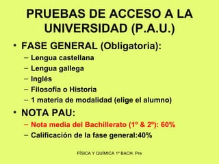 PRUEBAS DE ACCESO A LA UNIVERSIDAD (P.A.U.) FASE GENERAL (Obligatoria): Lengua castellana Lengua gallega Inglés Filosofía o Historia 1 materia de modalidad (elige el alumno) NOTA PAU: Nota media del Bachillerato (1º & 2º): 60% Calificación de la fase general:40% 