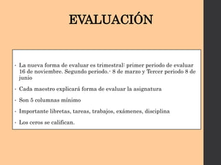 EVALUACIÓN
• La nueva forma de evaluar es trimestral: primer periodo de evaluar
16 de noviembre. Segundo periodo.- 8 de marzo y Tercer periodo 8 de
junio
• Cada maestro explicará forma de evaluar la asignatura
• Son 5 columnas mínimo
• Importante libretas, tareas, trabajos, exámenes, disciplina
• Los ceros se califican.
 