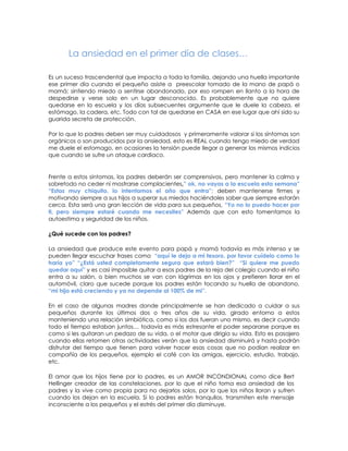 La ansiedad en el primer día de clases…

Es un suceso trascendental que impacta a toda la familia, dejando una huella importante
ese primer día cuando el pequeño asiste a preescolar tomado de la mano de papá o
mamá; sintiendo miedo a sentirse abandonado, por eso rompen en llanto a la hora de
despedirse y verse solo en un lugar desconocido. Es probablemente que no quiere
quedarse en la escuela y los días subsecuentes argumente que le duele la cabeza, el
estómago, la cadera, etc. Todo con tal de quedarse en CASA en ese lugar que ahí sido su
guarida secreta de protección.

Por lo que lo padres deben ser muy cuidadosos y primeramente valorar si los síntomas son
orgánicos o son producidos por la ansiedad, esto es REAL cuando tengo miedo de verdad
me duele el estomago, en ocasiones la tensión puede llegar a generar los mismos indicios
que cuando se sufre un ataque cardiaco.


Frente a estos síntomas, los padres deberán ser comprensivos, pero mantener la calma y
sobretodo no ceder ni mostrarse complacientes,” ok, no vayas a la escuela esta semana”
“Estas muy chiquito, lo intentamos el año que entra”; deben mantenerse firmes y
motivando siempre a sus hijos a superar sus miedos haciéndoles saber que siempre estarán
cerca. Esta será una gran lección de vida para sus pequeños, “Yo no lo puedo hacer por
ti, pero siempre estaré cuando me necesites” Además que con esto fomentamos la
autoestima y seguridad de los niños.

¿Qué sucede con los padres?

La ansiedad que produce este evento para papá y mamá todavía es más intenso y se
pueden llegar escuchar frases como “aquí le dejo a mi tesoro, por favor cuídelo como lo
haría yo” “¿Está usted completamente segura que estará bien?” “Si quiere me puedo
quedar aquí” y es casi imposible quitar a esos padres de la reja del colegio cuando el niño
entra a su salón, o bien muchos se van con lágrimas en los ojos y prefieren llorar en el
automóvil, claro que sucede porque los padres están tocando su huella de abandono,
“mi hijo está creciendo y ya no depende al 100% de mi”.

En el caso de algunas madres donde principalmente se han dedicado a cuidar a sus
pequeños durante los últimos dos o tres años de su vida, girado entorno a estos
manteniendo una relación simbiótica, como si los dos fueran uno mismo, es decir cuando
todo el tiempo estaban juntos… todavía es más estresante el poder separarse porque es
como si les quitaran un pedazo de su vida, o el motor que dirigía su vida. Esto es pasajero
cuando ellas retomen otras actividades verán que la ansiedad disminuirá y hasta podrán
disfrutar del tiempo que tienen para volver hacer esas cosas que no podían realizar en
compañía de los pequeños, ejemplo el café con las amigas, ejercicio, estudio, trabajo,
etc.

El amor que los hijos tiene por lo padres, es un AMOR INCONDIONAL como dice Bert
Hellinger creador de las constelaciones, por lo que el niño toma esa ansiedad de los
padres y la vive como propia para no dejarlos solos, por lo que los niños lloran y sufren
cuando los dejan en la escuela. Si lo padres están tranquilos, transmiten este mensaje
inconsciente a los pequeños y el estrés del primer día disminuye.
 