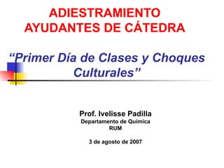ADIESTRAMIENTO  AYUDANTES DE CÁTEDRA   “Primer Día de Clases y Choques Culturales” Prof. Ivelisse Padilla Departamento de Química RUM 3 de agosto de 2007 