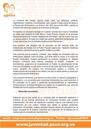 La Juventud del Partido, deberá dirigir todos sus esfuerzos políticos,
organizativos, creativos y movilizadores, para ampliar la base social de apoyo a
la Revolución Bolivariana a un mínimo del 80% para el año 2050, cuando se
cumplan 300 años del natalicio de Francisco de Miranda.
Al respecto, es necesario arraigar en nuestras conciencias la nueva mentalidad
de poder que implantó el Líder Eterno, Hugo Chávez, basada en el principio
latinoamericanista de “mandar obedeciendo al Pueblo”, que es mucho más que
un axioma teórico. Se trata de nuestro eje político doctrinario fundamental, con
lo cual aspiramos que se radicalice la Revolución Bolivariana.
Una juventud que abogará por la reducción de las brechas entre las
instituciones del Estado con el Poder Popular organizado, mediante iniciativas
contraloras y participativas de la gestión pública y privada.
Una juventud que se propone combatir todo vestigio de corrupción tanto en
instituciones públicas como privadas, que tanto daño le hacen a la moral del
Pueblo venezolano. Nuestra generación se propone desplazar el Estado
Burgués, concebido para “mandar mandando al Pueblo”, mediante la
transferencia progresiva de competencias al Pueblo, la consolidación de las
Comunas Socialistas, la aplicación a fondo de las leyes del Poder Popular, una
nueva vocación de servicio del funcionariado público y privado, el
fortalecimiento de la unidad cívico militar y de todo el tejido político y social que
apoya la Revolución Bolivariana.
Una juventud irreverente, que asume la crítica como un ejercicio pedagógico y
constructivo, y no se presta para maniobras divisionistas que solo favorecen a
los enemigos de la patria y benefician fundamentalmente al imperialismo
norteamericano, principal interesado en acabar con la esperanza que para los
Pueblos del mundo significa la Revolución Bolivariana.
 Desarrollo económico:
Sabemos que la paz social es un requisito para el desarrollo expansivo y
creciente de las fuerzas productivas en Venezuela. Nuestro país cumplió
recientemente 100 años de explotación petrolera, todo lo cual redundó en la
implantación de una cultura rentista que atrofió el aparato productivo
venezolano. El petróleo, nuestra principal riqueza natural, se convertiría en el
origen principal de la miseria. Crecieron los cinturones de la pobreza en la
medida que no se sustituían importaciones.
 